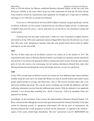 MBA-H2040                                                                Quantitative Techniques for Managers
Early in 1936 the British Air Ministry established Bawdsey Research Station, on the east coast, near
Felixstowe, Suffolk, as the centre where all pre-war radar experiments for both the Air Force and the
Army would be carried out. Experimental radar equipment was brought up to a high state of reliability
and ranges of over 100 miles on aircraft were obtained.

       It was also in 1936 that Royal Air Force (RAF) Fighter Command, charged specifically with the
air defense of Britain, was first created. It lacked however any effective fighter aircraft - no Hurricanes
or Spitfires had come into service - and no radar data was yet fed into its very elementary warning and
control system.

       It had become clear that radar would create a whole new series of problems in fighter direction
and control so in late 1936 some experiments started at Biggin Hill in Kent into the effective use of such
data. This early work, attempting to integrate radar data with ground based observer data for fighter
interception, was the start of OR.

1937
The first of three major pre-war air-defence exercises was carried out in the summer of 1937. The
experimental radar station at Bawdsey Research Station was brought into operation and the information
derived from it was fed into the general air-defense warning and control system. From the early warning
point of view this exercise was encouraging, but the tracking information obtained from radar, after
filtering and transmission through the control and display network, was not very satisfactory.

1938
In July 1938 a second major air-defense exercise was carried out. Four additional radar stations had been
installed along the coast and it was hoped that Britain now had an aircraft location and control system
greatly improved both in coverage and effectiveness. Not so! The exercise revealed, rather, that a new
and serious problem had arisen. This was the need to coordinate and correlate the additional, and often
conflicting, information received from the additional radar stations. With the outbreak of war apparently
imminent, it was obvious that something new - drastic if necessary - had to be attempted. Some new
approach was needed.

Accordingly, on the termination of the exercise, the Superintendent of Bawdsey Research Station, A.P.
Rowe, announced that although the exercise had again demonstrated the technical feasibility of the radar
system for detecting aircraft, its operational achievements still fell far short of requirements. He
therefore proposed that a crash program of research into the operational - as opposed to the technical -
aspects of the system should begin immediately. The term "operational research" [RESEARCH into
 