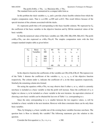 MBA-H2040                                                                       Quantitative Techniques for Managers
              The profit Z=60x1 + 70x2 i.e. Maximize 60x1 + 70x2
       The standard form can be summarized in a compact table form as

       In this problem the slack variables s3, s4, and s5 provide a basic feasible solution from which the
simplex computation starts. That is s3==300, s4=509 and s5=812. This result follows because of the
special structure of the columns associated with the slacks.
       If z represents profit then z=0 corresponding to this basic feasible solution. We represent by CB
the coefficient of the basic variables in the objective function and by XB the numerical values of the
basic variable.
       So that the numerical values of the basic variables are: XB1=300, XB2=509, XB3=812. The profit
z=60x1+70x2 can also expressed as z-60x1-70x2=0. The simplex computation starts with the first
compact standard simplex table as given below:


                    CB      Basic          Cj           60     70       0            0        0
                           Variables       XB            x1     x2      s3          s4      s5


                     0         s3         300             2     1           1           0        0
                     0         s4         509             3     4           0           1        0
                     0         s5         812             4     7           0           0        1

                                z                   -60       -70       0           0        0
                                                Table 1

       In the objective function the coefficients of the variables are CB1=CB2=CB3=0. The topmost row
of the Table 1 denotes the coefficient of the variables x1, x2, s3, s4, s5 of the objective function
respectively. The column under x1 indicates the coefficient of x1 in the three equations respectively.
Similarly the remaining column also formed.
       On seeing the equation z=60x1+70x2 we may observe that if either x1 or x2, which is currently
non-basic is included as a basic variable so that the profit will increase. Since the coefficient of x2 is
higher we choose x2 to be included as a basic variable in the next iteration. An equivalent criterion of
choosing a new basic variable can be obtained the last row of Table 1 i.e. corresponding to z.
       Since the entry corresponding to x2 is smaller between the two negative values, x2 will be
included as a basic variable in the next iteration. However with three constraints there can be only three
basic variables.
       Thus, by bringing x2 a basic variable one of the existing basic variables becomes non-basic. The
question here is How to identify this variable? The following statements give the solution to this
question.
       Consider the first equation i.e. 2x1 + x2 + s3           = 300
                                                                                                                  40
 