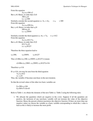 MBA-H2040                                                                    Quantitative Techniques for Managers

From this equation
               2x1+s3=300-x2
But x1=0. Hence, in order that s3≥0
               300-x2≥0
               i.e. x2≤300
Similarly consider the second equation i.e. 3x1 + 4x2      + s4      = 509
From this equation
               3x1+s4=509-4x2
But, x1=0. Hence, in order that s4≥0
               509-4x2≥0
               i.e. x2≤509/9

Similarly consider the third equation i.e. 4x1 + 7x2    + s5 = 812
From this equation
               4x1+s5=812-7x2
But x1=0. Hence, in order that s5≥0
               812-7x2≥0
               i.e. x2≤812/7

Therefore the three equation lead to

x2≤300,        x2≤509/9,       x2≤812/7

Thus x2=Min (x2≤300, x2≤509/9, x2≤812/7) it means

       x2=Min (x2≤300/1, x2≤509/9, x2≤812/7)=116

Therefore x2=116

If x2=116, you may be note from the third equation
       7x2+s5=812
       i.e. s5=0
Thus, the variable s5 becomes non-basic in the next iteration.

So that the revised values of the other two basic variables are

       S3=300-x2=184
       S4=509-4*116=45

Refer to Table 1, we obtain the elements of the next Table i.e. Table 2 using the following rules:

   1. We allocate the quantities which are negative in the z-row. Suppose if all the quantities are
      positive, the inclusion of any non-basic variable will not increase the value of the objective
      function. Hence the present solution maximizes the objective function. If there are more than one
      negative values we choose the variable as a basic variable corresponding to which the z value is
      least as this is likely to increase the more profit.




                                                                                                               41
 