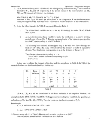 MBA-H2040                                                                 Quantitative Techniques for Managers
   2. Let xj be the incoming basic variable and the corresponding elements of the jth row column be
      denoted by Y1j, Y2j and Y3j respectively. If the present values of the basic variables are XB1,
      XB2 and XB3 respectively, then we can compute.

       Min [XB1/Y1j, XB2/Y2j, XB3/Y3j] for Y1j, Y2j, Y3j>0.
       Note that if any Yij≤0, this need not be included in the comparison. If the minimum occurs
       corresponding to XBr/Yrj then the rth basic variable will become non-basic in the next iteration.

   3. Using the following rules the Table 2 is computed from the Table 1.

            i.     The revised basic variables are s3, s4 and x2. Accordingly, we make CB1=0, CB2=0
                   and CB3=70.

            ii.    As x2 is the incoming basic variable we make the coefficient of x2 one by dividing
                   each element of row-3 by 7. Thus the numerical value of the element corresponding
                   to x1 is 4/7, corresponding to s5 is 1/7 in Table 2.

            iii.   The incoming basic variable should appear only in the third row. So we multiply the
                   third-row of Table 2 by 1 and subtract it from the first-row of Table 1 element by
                   element. Thus the element corresponding to x2 in the first-row of Table 2 is 0.

                   Therefore the element corresponding to x1 is
                      2-1*4/7=10/7 and the element corresponding to s5 is
                      0-1*1/7=-1/7

      In this way we obtain the elements of the first and the second row in Table 2. In Table 2 the
numerical values can also be calculated in a similar way.


                    CB      Basic         Cj        60      70       0        0         0
                           Variables      XB         x1      x2      s3      s4       s5

                     0         s3         184      10/7      0       1         0      -1/7
                     0         s4          45       5/7      0       0         1      -4/7
                    70         x2         116       4/7      1       0         0       1/7

                              zj-cj                -140/7    0        0        0      70/7
                                               Table 2

       Let CB1, CB2, Cb3 be the coefficients of the basic variables in the objective function. For
example in Table 2 CB1=0, CB2=0 and CB3=70. Suppose corresponding to a variable J, the quantity zj is
defined as zj=CB1, Y1+CB2, Y2j+CB3Y3j. Then the z-row can also be represented as Zj-Cj.
For example:
       z1 - c1 = 10/7*0+5/7*0+70*4/7-60 = -140/7

       z5 – c5 = -1/7*0-4/7*0+1/7*70-0 = 70/7

1. Now we apply rule (1) to Table 2. Here the only negative zj-cj is z1-c1 = -140/7
      Hence x1 should become a basic variable at the next iteration.
                                                                                                            42
 