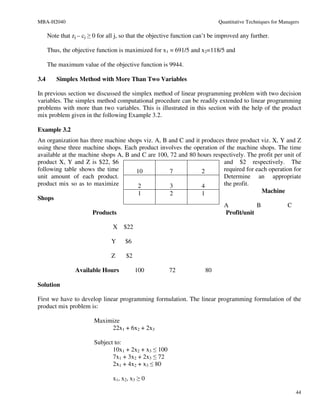 MBA-H2040                                                                     Quantitative Techniques for Managers

      Note that zj – cj ≥ 0 for all j, so that the objective function can’t be improved any further.

      Thus, the objective function is maximized for x1 = 691/5 and x2=118/5 and

      The maximum value of the objective function is 9944.

3.4      Simplex Method with More Than Two Variables

In previous section we discussed the simplex method of linear programming problem with two decision
variables. The simplex method computational procedure can be readily extended to linear programming
problems with more than two variables. This is illustrated in this section with the help of the product
mix problem given in the following Example 3.2.

Example 3.2
An organization has three machine shops viz. A, B and C and it produces three product viz. X, Y and Z
using these three machine shops. Each product involves the operation of the machine shops. The time
available at the machine shops A, B and C are 100, 72 and 80 hours respectively. The profit per unit of
product X, Y and Z is $22, $6                                          and $2 respectively. The
following table shows the time        10           7           2       required for each operation for
unit amount of each product.                                           Determine an appropriate
product mix so as to maximize          2           3           4       the profit.
                                       1           2           1                      Machine
Shops
                                                                       A            B            C
                      Products                                          Profit/unit

                                 X $22

                                 Y     $6

                                 Z     $2

                 Available Hours            100          72             80

Solution

First we have to develop linear programming formulation. The linear programming formulation of the
product mix problem is:

                         Maximize
                              22x1 + 6x2 + 2x3

                         Subject to:
                                10x1 + 2x2 + x3 ≤ 100
                                7x1 + 3x2 + 2x3 ≤ 72
                                2x1 + 4x2 + x3 ≤ 80

                                 x1, x2, x3 ≥ 0

                                                                                                                44
 