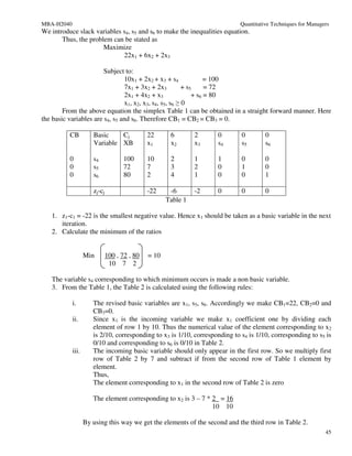 MBA-H2040                                                                    Quantitative Techniques for Managers
We introduce slack variables s4, s5 and s6 to make the inequalities equation.
       Thus, the problem can be stated as
                      Maximize
                             22x1 + 6x2 + 2x3

                        Subject to:
                                10x1 + 2x2 + x3 + s4              = 100
                                7x1 + 3x2 + 2x3          + s5     = 72
                                2x1 + 4x2 + x3               + s6 = 80
                                x1, x2, x3, s4, s5, s6 ≥ 0
        From the above equation the simplex Table 1 can be obtained in a straight forward manner. Here
the basic variables are s4, s5 and s6. Therefore CB1 = CB2 = CB3 = 0.

          CB          Basic    Cj             22      6        2    0        0         0
                      Variable XB             x1      x2       x3   s4       s5        s6

          0           s4             100      10      2        1    1        0         0
          0           s5             72       7       3        2    0        1         0
          0           s6             80       2       4        1    0        0         1

                      zj-cj                   -22     -6       -2   0        0         0
                                                     Table 1

   1. z1-c1 = -22 is the smallest negative value. Hence x1 should be taken as a basic variable in the next
      iteration.
   2. Calculate the minimum of the ratios


                   Min        100 , 72 , 80   = 10
                               10 7 2

   The variable s4 corresponding to which minimum occurs is made a non basic variable.
   3. From the Table 1, the Table 2 is calculated using the following rules:

            i.        The revised basic variables are x1, s5, s6. Accordingly we make CB1=22, CB2=0 and
                      CB3=0.
            ii.       Since x1 is the incoming variable we make x1 coefficient one by dividing each
                      element of row 1 by 10. Thus the numerical value of the element corresponding to x2
                      is 2/10, corresponding to x3 is 1/10, corresponding to s4 is 1/10, corresponding to s5 is
                      0/10 and corresponding to s6 is 0/10 in Table 2.
            iii.      The incoming basic variable should only appear in the first row. So we multiply first
                      row of Table 2 by 7 and subtract if from the second row of Table 1 element by
                      element.
                      Thus,
                      The element corresponding to x1 in the second row of Table 2 is zero

                      The element corresponding to x2 is 3 – 7 * 2 = 16
                                                                 10 10

                   By using this way we get the elements of the second and the third row in Table 2.
                                                                                                               45
 