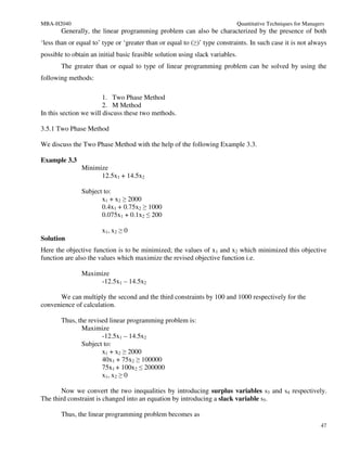 MBA-H2040                                                                      Quantitative Techniques for Managers
       Generally, the linear programming problem can also be characterized by the presence of both
‘less than or equal to’ type or ‘greater than or equal to (≥)’ type constraints. In such case it is not always
possible to obtain an initial basic feasible solution using slack variables.
       The greater than or equal to type of linear programming problem can be solved by using the
following methods:

                        1. Two Phase Method
                        2. M Method
In this section we will discuss these two methods.

3.5.1 Two Phase Method

We discuss the Two Phase Method with the help of the following Example 3.3.

Example 3.3
               Minimize
                     12.5x1 + 14.5x2

               Subject to:
                      x1 + x2 ≥ 2000
                      0.4x1 + 0.75x2 ≥ 1000
                      0.075x1 + 0.1x2 ≤ 200

                       x1, x2 ≥ 0
Solution
Here the objective function is to be minimized; the values of x1 and x2 which minimized this objective
function are also the values which maximize the revised objective function i.e.

               Maximize
                    -12.5x1 – 14.5x2

      We can multiply the second and the third constraints by 100 and 1000 respectively for the
convenience of calculation.

       Thus, the revised linear programming problem is:
              Maximize
                      -12.5x1 – 14.5x2
              Subject to:
                      x1 + x2 ≥ 2000
                      40x1 + 75x2 ≥ 100000
                      75x1 + 100x2 ≤ 200000
                      x1, x2 ≥ 0

       Now we convert the two inequalities by introducing surplus variables s3 and s4 respectively.
The third constraint is changed into an equation by introducing a slack variable s5.

       Thus, the linear programming problem becomes as
                                                                                                                 47
 
