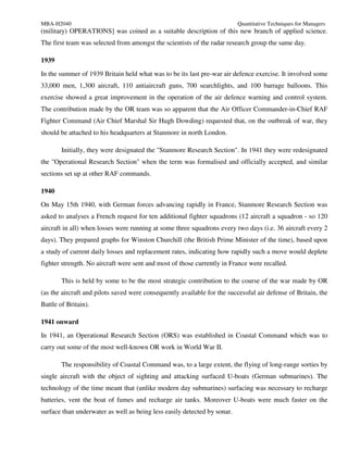 MBA-H2040                                                                 Quantitative Techniques for Managers
(military) OPERATIONS] was coined as a suitable description of this new branch of applied science.
The first team was selected from amongst the scientists of the radar research group the same day.

1939
In the summer of 1939 Britain held what was to be its last pre-war air defence exercise. It involved some
33,000 men, 1,300 aircraft, 110 antiaircraft guns, 700 searchlights, and 100 barrage balloons. This
exercise showed a great improvement in the operation of the air defence warning and control system.
The contribution made by the OR team was so apparent that the Air Officer Commander-in-Chief RAF
Fighter Command (Air Chief Marshal Sir Hugh Dowding) requested that, on the outbreak of war, they
should be attached to his headquarters at Stanmore in north London.

        Initially, they were designated the "Stanmore Research Section". In 1941 they were redesignated
the "Operational Research Section" when the term was formalised and officially accepted, and similar
sections set up at other RAF commands.

1940
On May 15th 1940, with German forces advancing rapidly in France, Stanmore Research Section was
asked to analyses a French request for ten additional fighter squadrons (12 aircraft a squadron - so 120
aircraft in all) when losses were running at some three squadrons every two days (i.e. 36 aircraft every 2
days). They prepared graphs for Winston Churchill (the British Prime Minister of the time), based upon
a study of current daily losses and replacement rates, indicating how rapidly such a move would deplete
fighter strength. No aircraft were sent and most of those currently in France were recalled.

        This is held by some to be the most strategic contribution to the course of the war made by OR
(as the aircraft and pilots saved were consequently available for the successful air defense of Britain, the
Battle of Britain).

1941 onward
In 1941, an Operational Research Section (ORS) was established in Coastal Command which was to
carry out some of the most well-known OR work in World War II.

        The responsibility of Coastal Command was, to a large extent, the flying of long-range sorties by
single aircraft with the object of sighting and attacking surfaced U-boats (German submarines). The
technology of the time meant that (unlike modern day submarines) surfacing was necessary to recharge
batteries, vent the boat of fumes and recharge air tanks. Moreover U-boats were much faster on the
surface than underwater as well as being less easily detected by sonar.
 