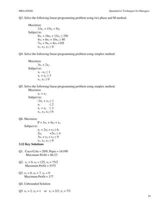 MBA-H2040                                                          Quantitative Techniques for Managers

Q3. Solve the following linear programming problem using two phase and M method.

       Maximize
              12x1 + 15x2 + 9x3
       Subject to:
              8x1 + 16x2 + 12x3 ≤ 250
              4x1 + 8x2 + 10x3 ≥ 80
              7x1 + 9x2 + 8x3 =105
              x1, x2, x3 ≥ 0

Q4. Solve the following linear programming problem using simplex method.

       Maximize
              3x1 + 2x2
       Subject to:
              x1 –x2 ≤ 1
              x1 + x2 ≥ 3
              x1, x2 ≥ 0

Q5. Solve the following linear programming problem using simplex method.
       Maximize
               x1 + x2
       Subject to:
               -2x1 + x2 ≤ 1
               x1         ≤2
               x1 + x2 ≤ 3
               x1, x2, x3 ≥ 0

Q6. Maximize
               P = 3x1 + 4x2 + x3
    Subject to:
               x1 + 2x2 + x3 ≤ 6
               2x1        +2x3 ≤ 4
               3x1 + x2 + x3 ≤ 9
               x1, x2, x3 ≥ 0
3.12 Key Solutions

Q1. Coco-Cola = 20/9, Pepsi = 161/90
    Maximum Profit = $6.23

Q2. x1 = 0, x2 = 125, x3 = 75/2
    Maximum Profit = 5375

Q3. x1 = 6, x2 = 7, x3 = 0
    Maximum Profit = 177

Q4. Unbounded Solution

Q5. x1 = 2, x2 = 1   or x1 = 2/3, x2 = 7/3
                                                                                                     59
 