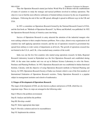 MBA-H2040                                                                 Quantitative Techniques for Managers
       Thus the Operation Research started just before World War II in Britain with the establishment
of teams of scientists to study the strategic and tactical problems involved in military operations. The
objective was to find the most effective utilization of limited military resources by the use of quantitative
techniques. Following the end of the war OR spread, although it spread in different ways in the UK and
USA.

       In 1951 a committee on Operations Research formed by the National Research Council of USA,
and the first book on “Methods of Operations Research”, by Morse and Kimball, was published. In 1952
the Operations Research Society of America came into being.

       Success of Operations Research in army attracted the attention of the industrial mangers who
were seeking solutions to their complex business problems. Now a days, almost every organization in all
countries has staff applying operations research, and the use of operations research in government has
spread from military to wide variety of departments at all levels. The growth of operations research has
not limited to the U.S.A. and U.K., it has reached many countries of the world.

       India was one the few first countries who started using operations research. In India, Regional
Research Laboratory located at Hyderabad was the first Operations Research unit established during
1949. At the same time another unit was set up in Defense Science Laboratory to solve the Stores,
Purchase and Planning Problems. In 1953, Operations Research unit was established in Indian Statistical
Institute, Calcutta, with the objective of using Operations Research methods in National Planning and
Survey. In 1955, Operations Research Society of India was formed, which is one of the first members of
International Federation of Operations Research societies. Today Operations Research is a popular
subject in management institutes and schools of mathematics.

1.3 Stages of Development of Operations Research
The stages of development of O.R. are also known as phases and process of O.R, which has six
important steps. These six steps are arranged in the following order:

Step I: Observe the problem environment
Step II: Analyze and define the problem
Step III: Develop a model
Step IV: Select appropriate data input
Step V: Provide a solution and test its reasonableness
Step VI: Implement the solution
 