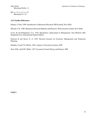 MBA-H2040                                                            Quantitative Techniques for Managers
    Maximum Profit = 3.

Q6. x1 = 2, x2 = 2, x3 = 0
    Maximum P = 14


3.13. Further References

Hamdy A Taha, 1999. Introduction to Operations Research, PHI Limited, New Delhi.

Mustafi, C.K. 1988. Operations Research Methods and Practices, Wiley Eastern Limited, New Delhi.

Levin, R and Kirkpatrick, C.A. 1978. Quantitative Approached to Management, Tata McGraw Hill,
Kogakusha Ltd., International Student Edition.

Peterson R and Silver, E. A. 1979. Decision Systems for Inventory Management and Production
Planning.

Handley, G and T.N. Whitin. 1983. Analysis of Inventory Systems, PHI.

Starr, M.K. and D.W. Miller. 1977. Inventory Control Theory and Practice, PHI.




UNIT I




                                                                                                       60
 