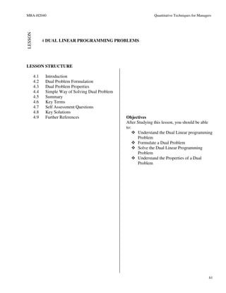 MBA-H2040                                                          Quantitative Techniques for Managers


LESSON

               4 DUAL LINEAR PROGRAMMING PROBLEMS




LESSON STRUCTURE

         4.1    Introduction
         4.2    Dual Problem Formulation
         4.3    Dual Problem Properties
         4.4    Simple Way of Solving Dual Problem
         4.5    Summary
         4.6    Key Terms
         4.7    Self Assessment Questions
         4.8    Key Solutions
         4.9    Further References                   Objectives
                                                     After Studying this lesson, you should be able
                                                     to:
                                                            Understand the Dual Linear programming
                                                            Problem
                                                            Formulate a Dual Problem
                                                            Solve the Dual Linear Programming
                                                            Problem
                                                            Understand the Properties of a Dual
                                                            Problem




                                                                                                     61
 