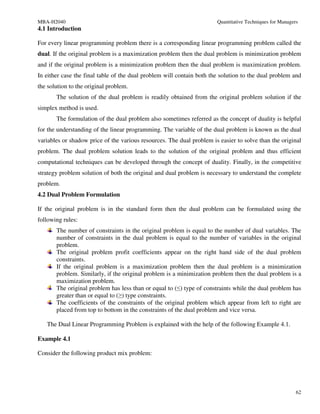 MBA-H2040                                                              Quantitative Techniques for Managers
4.1 Introduction

For every linear programming problem there is a corresponding linear programming problem called the
dual. If the original problem is a maximization problem then the dual problem is minimization problem
and if the original problem is a minimization problem then the dual problem is maximization problem.
In either case the final table of the dual problem will contain both the solution to the dual problem and
the solution to the original problem.
       The solution of the dual problem is readily obtained from the original problem solution if the
simplex method is used.
       The formulation of the dual problem also sometimes referred as the concept of duality is helpful
for the understanding of the linear programming. The variable of the dual problem is known as the dual
variables or shadow price of the various resources. The dual problem is easier to solve than the original
problem. The dual problem solution leads to the solution of the original problem and thus efficient
computational techniques can be developed through the concept of duality. Finally, in the competitive
strategy problem solution of both the original and dual problem is necessary to understand the complete
problem.
4.2 Dual Problem Formulation

If the original problem is in the standard form then the dual problem can be formulated using the
following rules:
       The number of constraints in the original problem is equal to the number of dual variables. The
       number of constraints in the dual problem is equal to the number of variables in the original
       problem.
       The original problem profit coefficients appear on the right hand side of the dual problem
       constraints.
       If the original problem is a maximization problem then the dual problem is a minimization
       problem. Similarly, if the original problem is a minimization problem then the dual problem is a
       maximization problem.
       The original problem has less than or equal to (≤) type of constraints while the dual problem has
       greater than or equal to (≥) type constraints.
       The coefficients of the constraints of the original problem which appear from left to right are
       placed from top to bottom in the constraints of the dual problem and vice versa.

   The Dual Linear Programming Problem is explained with the help of the following Example 4.1.

Example 4.1

Consider the following product mix problem:




                                                                                                          62
 