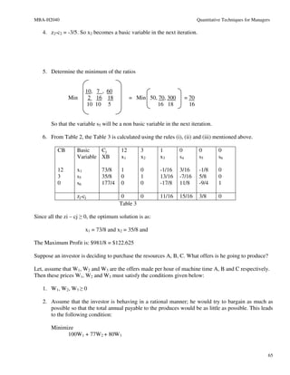 MBA-H2040                                                                      Quantitative Techniques for Managers

   4. z2-c2 = -3/5. So x2 becomes a basic variable in the next iteration.




   5. Determine the minimum of the ratios


                        10, 7 , 60
               Min       2 16 18             = Min 50, 70, 300          = 70
                         10 10 5                      16 18               16


       So that the variable s5 will be a non basic variable in the next iteration.

   6. From Table 2, the Table 3 is calculated using the rules (i), (ii) and (iii) mentioned above.

          CB       Basic    Cj          12       3       1         0            0        0
                   Variable XB          x1       x2      x3        s4           s5       s6

          12       x1          73/8     1        0       -1/16     3/16         -1/8     0
          3        s5          35/8     0        1       13/16     -7/16        5/8      0
          0        s6          177/4    0        0       -17/8     11/8         -9/4     1

                   zj-cj                0      0         11/16     15/16        3/8      0
                                       Table 3

Since all the zi – cj ≥ 0, the optimum solution is as:

                        x1 = 73/8 and x2 = 35/8 and

The Maximum Profit is: $981/8 = $122.625

Suppose an investor is deciding to purchase the resources A, B, C. What offers is he going to produce?

Let, assume that W1, W2 and W3 are the offers made per hour of machine time A, B and C respectively.
Then these prices W1, W2 and W3 must satisfy the conditions given below:

   1. W1, W2, W3 ≥ 0

   2. Assume that the investor is behaving in a rational manner; he would try to bargain as much as
      possible so that the total annual payable to the produces would be as little as possible. This leads
      to the following condition:

       Minimize
             100W1 + 77W2 + 80W3


                                                                                                                  65
 