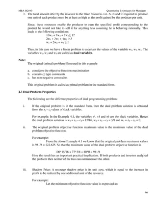 MBA-H2040                                                                  Quantitative Techniques for Managers
   3. The total amount offer by the investor to the three resources viz. A, B and C required to produce
      one unit of each product must be at least as high as the profit gained by the producer per unit.

          Since, these resources enable the producer to earn the specified profit corresponding to the
          product he would not like to sell it for anything less assuming he is behaving rationally. This
          leads to the following conditions:
                          10w1 + 7w2 + 2w3 ≥ 12
                          2w1 + 3w2 + 4w3 ≥ 3
                          w1 + 2w2 + w3 ≥ 1

          Thus, in this case we have a linear problem to ascertain the values of the variable w1, w2, w3. The
          variables w1, w2 and w3 are called as dual variables.

Note:
          The original (primal) problem illustrated in this example

          a. considers the objective function maximization
          b. contains ≤ type constraints
          c. has non-negative constraints

          This original problem is called as primal problem in the standard form.

4.3 Dual Problem Properties

          The following are the different properties of dual programming problem:

   i.        If the original problem is in the standard form, then the dual problem solution is obtained
             from the zj – cj values of slack variables.

             For example: In the Example 4.1, the variables s4, s4 and s6 are the slack variables. Hence
             the dual problem solution is w1 = z4 – c4 = 15/16, w2 = z5 – c5 = 3/8 and w3 = z6 – c6 = 0.

   ii.       The original problem objective function maximum value is the minimum value of the dual
             problem objective function.

             For example:
                        From the above Example 4.1 we know that the original problem maximum values
             is 981/8 = 122.625. So that the minimum value of the dual problem objective function is

                                100*15/16 + 77*3/8 + 80*0 = 981/8
             Here the result has an important practical implication. If both producer and investor analyzed
             the problem then neither of the two can outmaneuver the other.


   iii.      Shadow Price: A resource shadow price is its unit cost, which is equal to the increase in
             profit to be realized by one additional unit of the resource.

             For example:
                       Let the minimum objective function value is expressed as:

                                                                                                              66
 
