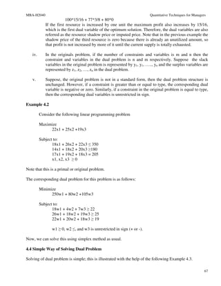 MBA-H2040                                                                  Quantitative Techniques for Managers
                         100*15/16 + 77*3/8 + 80*0
            If the first resource is increased by one unit the maximum profit also increases by 15/16,
            which is the first dual variable of the optimum solution. Therefore, the dual variables are also
            referred as the resource shadow price or imputed price. Note that in the previous example the
            shadow price of the third resource is zero because there is already an unutilized amount, so
            that profit is not increased by more of it until the current supply is totally exhausted.

   iv.      In the originals problem, if the number of constraints and variables is m and n then the
            constraint and variables in the dual problem is n and m respectively. Suppose the slack
            variables in the original problem is represented by y1, y1, ….., yn and the surplus variables are
            represented by z1, z2, …, zn in the dual problem.

   v.       Suppose, the original problem is not in a standard form, then the dual problem structure is
            unchanged. However, if a constraint is greater than or equal to type, the corresponding dual
            variable is negative or zero. Similarly, if a constraint in the original problem is equal to type,
            then the corresponding dual variables is unrestricted in sign.

Example 4.2

         Consider the following linear programming problem

         Maximize
              22x1 + 25x2 +19x3

         Subject to:
                18x1 + 26x2 + 22x3 ≤ 350
                14x1 + 18x2 + 20x3 ≥180
                17x1 + 19x2 + 18x3 = 205
                x1, x2, x3 ≥ 0

Note that this is a primal or original problem.

The corresponding dual problem for this problem is as follows:

         Minimize
               250w1 + 80w2 +105w3

         Subject to:
                18w1 + 4w2 + 7w3 ≥ 22
                26w1 + 18w2 + 19w3 ≥ 25
                22w1 + 20w2 + 18w3 ≥ 19

               w1 ≥ 0, w2 ≤, and w3 is unrestricted in sign (+ or -).

Now, we can solve this using simplex method as usual.

4.4 Simple Way of Solving Dual Problem

Solving of dual problem is simple; this is illustrated with the help of the following Example 4.3.

                                                                                                              67
 