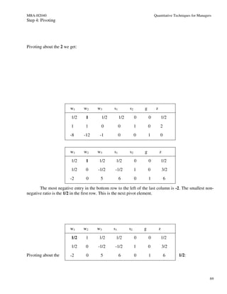 MBA-H2040                                                                   Quantitative Techniques for Managers
Step 4: Pivoting




Pivoting about the 2 we get:




                        w1     w2      w3       s1         s2       g        z

                         1/2    1        1/2         1/2        0       0            1/2
                         1      1        0           0          1       0        2
                        -8     -12      -1           0          0       1        0


                        w1     w2      w3       s1         s2       g            z

                         1/2    1       1/2      1/2            0       0            1/2
                         1/2    0      -1/2      -1/2           1       0            3/2
                        -2       0       5           6          0       1             6

       The most negative entry in the bottom row to the left of the last column is -2. The smallest non-
negative ratio is the 1/2 in the first row. This is the next pivot element.




                        w1     w2      w3       s1         s2       g            z

                         1/2    1       1/2      1/2            0       0            1/2
                         1/2    0      -1/2      -1/2           1       0            3/2
Pivoting about the      -2       0       5           6          0       1             6    1/2:




                                                                                                               69
 
