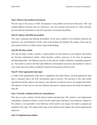 MBA-H2040                                                                 Quantitative Techniques for Managers




Step I: Observe the problem environment
The first step in the process of O.R. development is the problem environment observation. This step
includes different activities; they are conferences, site visit, research, observations etc. These activities
provide sufficient information to the O.R. specialists to formulate the problem.

Step II: Analyze and define the problem
This step is analyzing and defining the problem. In this step in addition to the problem definition the
objectives, uses and limitations of O.R. study of the problem also defined. The outputs of this step are
clear grasp of need for a solution and its nature understanding.

Step III: Develop a model
This step develops a model; a model is a representation of some abstract or real situation. The models
are basically mathematical models, which describes systems, processes in the form of equations,
formula/relationships. The different activities in this step are variables definition, formulating equations
etc. The model is tested in the field under different environmental constraints and modified in order to
work. Some times the model is modified to satisfy the management with the results.

Step IV: Select appropriate data input
A model works appropriately when there is appropriate data input. Hence, selecting appropriate input
data is important step in the O.R. development stage or process. The activities in this step include
internal/external data analysis, fact analysis, and collection of opinions and use of computer data banks.
The objective of this step is to provide sufficient data input to operate and test the model developed in
Step_III.

Step V: Provide a solution and test its reasonableness
This step is to get a solution with the help of model and input data. This solution is not implemented
immediately, instead the solution is used to test the model and to find there is any limitations. Suppose if
the solution is not reasonable or the behaviour of the model is not proper, the model is updated and
modified at this stage. The output of this stage is the solution(s) that supports the current organizational
objectives.

Step VI: Implement the solution
 