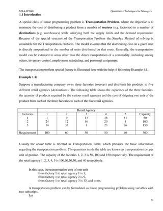MBA-H2040                                                                    Quantitative Techniques for Managers
1.1 Introduction

A special class of linear programming problem is Transportation Problem, where the objective is to
minimize the cost of distributing a product from a number of sources (e.g. factories) to a number of
destinations (e.g. warehouses) while satisfying both the supply limits and the demand requirement.
Because of the special structure of the Transportation Problem the Simplex Method of solving is
unsuitable for the Transportation Problem. The model assumes that the distributing cost on a given rout
is directly proportional to the number of units distributed on that route. Generally, the transportation
model can be extended to areas other than the direct transportation of a commodity, including among
others, inventory control, employment scheduling, and personnel assignment.

The transportation problem special feature is illustrated here with the help of following Example 1.1.

Example 1.1:

Suppose a manufacturing company owns three factories (sources) and distribute his products to five
different retail agencies (destinations). The following table shows the capacities of the three factories,
the quantity of products required by the various retail agencies and the cost of shipping one unit of the
product from each of the three factories to each of the five retail agencies.

                                               Retail Agency
  Factories          1               2                3                 4               5             Capacity
      1              1                9              13                 36              51              50
      2              24              12              16                 20              1               100
      3              14              33               1                 23              26              150

Requirement         100              60              50                 50              40               300


Usually the above table is referred as Transportation Table, which provides the basic information
regarding the transportation problem. The quantities inside the table are known as transportation cost per
unit of product. The capacity of the factories 1, 2, 3 is 50, 100 and 150 respectively. The requirement of
the retail agency 1, 2, 3, 4, 5 is 100,60,50,50, and 40 respectively.

       In this case, the transportation cost of one unit
                from factory 1 to retail agency 1 is 1,
                from factory 1 to retail agency 2 is 9,
                from factory 1 to retail agency 3 is 13, and so on.

       A transportation problem can be formulated as linear programming problem using variables with
two subscripts.
       Let
                                                                                                                74
 