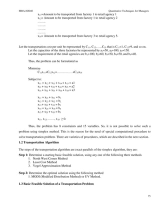 MBA-H2040                                                                Quantitative Techniques for Managers
               x11=Amount to be transported from factory 1 to retail agency 1
               x12= Amount to be transported from factory 1 to retail agency 2
               ……..
               ……..
               ……..
               ……..
               x35= Amount to be transported from factory 3 to retail agency 5.


Let the transportation cost per unit be represented by C11, C12, …..C35 that is C11=1, C12=9, and so on.
        Let the capacities of the three factories be represented by a1=50, a2=100, a3=150.
        Let the requirement of the retail agencies are b1=100, b2=60, b3=50, b4=50, and b5=40.

       Thus, the problem can be formulated as

       Minimize
             C11x11+C12x12+……………+C35x35

       Subject to:
              x11 + x12 + x13 + x14 + x15 = a1
              x21 + x22 + x23 + x24 + x25 = a2
              x31 + x32 + x33 + x34 + x35 = a3

               x11 + x21 + x31 = b1
               x12 + x22 + x32 = b2
               x13 + x23 + x33 = b3
               x14 + x24 + x34 = b4
               x15 + x25 + x35 = b5

               x11, x12, ……, x35 ≥ 0.

       Thus, the problem has 8 constraints and 15 variables. So, it is not possible to solve such a
problem using simplex method. This is the reason for the need of special computational procedure to
solve transportation problem. There are varieties of procedures, which are described in the next section.
1.2 Transportation Algorithm

The steps of the transportation algorithm are exact parallels of the simplex algorithm, they are:
Step 1: Determine a starting basic feasible solution, using any one of the following three methods
       1. North West Corner Method
       2. Least Cost Method
       3. Vogel Approximation Method

Step 2: Determine the optimal solution using the following method
       1. MODI (Modified Distribution Method) or UV Method.

1.3 Basic Feasible Solution of a Transportation Problem


                                                                                                            75
 