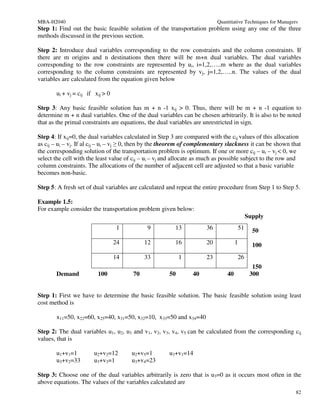MBA-H2040                                                                  Quantitative Techniques for Managers
Step 1: Find out the basic feasible solution of the transportation problem using any one of the three
methods discussed in the previous section.

Step 2: Introduce dual variables corresponding to the row constraints and the column constraints. If
there are m origins and n destinations then there will be m+n dual variables. The dual variables
corresponding to the row constraints are represented by ui, i=1,2,…..m where as the dual variables
corresponding to the column constraints are represented by vj, j=1,2,…..n. The values of the dual
variables are calculated from the equation given below

       ui + vj = cij if xij > 0

Step 3: Any basic feasible solution has m + n -1 xij > 0. Thus, there will be m + n -1 equation to
determine m + n dual variables. One of the dual variables can be chosen arbitrarily. It is also to be noted
that as the primal constraints are equations, the dual variables are unrestricted in sign.

Step 4: If xij=0, the dual variables calculated in Step 3 are compared with the cij values of this allocation
as cij – ui – vj. If al cij – ui – vj ≥ 0, then by the theorem of complementary slackness it can be shown that
the corresponding solution of the transportation problem is optimum. If one or more cij – ui – vj < 0, we
select the cell with the least value of cij – ui – vj and allocate as much as possible subject to the row and
column constraints. The allocations of the number of adjacent cell are adjusted so that a basic variable
becomes non-basic.

Step 5: A fresh set of dual variables are calculated and repeat the entire procedure from Step 1 to Step 5.

Example 1.5:
For example consider the transportation problem given below:
                                                                                             Supply
                                  1          9           13           36             51        50
                                  24        12           16           20            1          100
                                  14        33              1         23                26
                                                                                               150
       Demand            100           70              50       40             40             300


Step 1: First we have to determine the basic feasible solution. The basic feasible solution using least
cost method is

       x11=50, x22=60, x25=40, x31=50, x32=10, x33=50 and x34=40

Step 2: The dual variables u1, u2, u3 and v1, v2, v3, v4, v5 can be calculated from the corresponding cij
values, that is

       u1+v1=1         u2+v2=12        u2+v5=1         u3+v1=14
       u3+v2=33        u3+v3=1         u3+v4=23

Step 3: Choose one of the dual variables arbitrarily is zero that is u3=0 as it occurs most often in the
above equations. The values of the variables calculated are
                                                                                                              82
 
