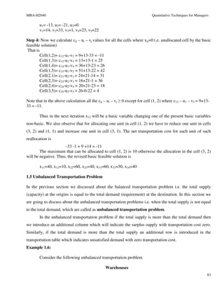 MBA-H2040                                                                   Quantitative Techniques for Managers

       u1= -13, u2= -21, u3=0
       v1=14, v2=33, v3=1, v4=23, v5=22

Step 4: Now we calculate cij – ui – vj values for all the cells where xij=0 (.e. unallocated cell by the basic
feasible solution)
 That is
         Cell(1,2)= c12-u1-v2 = 9+13-33 = -11
         Cell(1,3)= c13-u1-v3 = 13+13-1 = 25
         Cell(1,4)= c14-u1-v4 = 36+13-23 = 26
         Cell(1,5)= c15-u1-v5 = 51+13-22 = 42
         Cell(2,1)= c21-u2-v1 = 24+21-14 = 31
         Cell(2,3)= c23-u2-v3 = 16+21-1 = 36
         Cell(2,4)= c24-u2-v4 = 20+21-23 = 18
         Cell(3,5)= c35-u3-v5 = 26-0-22 = 4

Note that in the above calculation all the cij – ui – vj ≥ 0 except for cell (1, 2) where c12 – u1 – v2 = 9+13-
33 = -11.

       Thus in the next iteration x12 will be a basic variable changing one of the present basic variables
non-basic. We also observe that for allocating one unit in cell (1, 2) we have to reduce one unit in cells
(3, 2) and (1, 1) and increase one unit in cell (3, 1). The net transportation cost for each unit of such
reallocation is
                      -33 -1 + 9 +14 = -11
        The maximum that can be allocated to cell (1, 2) is 10 otherwise the allocation in the cell (3, 2)
will be negative. Thus, the revised basic feasible solution is

       x11=40, x12=10, x22=60, x25=40, x31=60, x33=50, x34=40

1.5 Unbalanced Transportation Problem

In the previous section we discussed about the balanced transportation problem i.e. the total supply
(capacity) at the origins is equal to the total demand (requirement) at the destination. In this section we
are going to discuss about the unbalanced transportation problems i.e. when the total supply is not equal
to the total demand, which are called as unbalanced transportation problem.
       In the unbalanced transportation problem if the total supply is more than the total demand then
we introduce an additional column which will indicate the surplus supply with transportation cost zero.
Similarly, if the total demand is more than the total supply an additional row is introduced in the
transportation table which indicates unsatisfied demand with zero transportation cost.
Example 1.6:

       Consider the following unbalanced transportation problem

                                               Warehouses
                                                                                                               83
 