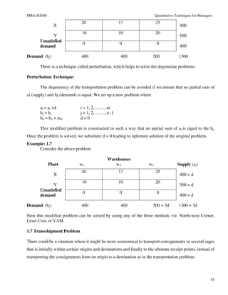 MBA-H2040                                                                    Quantitative Techniques for Managers
                                20                    17                     25
                X                                                                           400
                                10                    10                     20
               Y                                                                            500
        Unsatisfied
                                 0                     0                      0
        demand                                                                              400

Demand (bj)                     400                     400                500              1300

        There is a technique called perturbation, which helps to solve the degenerate problems.

Perturbation Technique:

        The degeneracy of the transportation problem can be avoided if we ensure that no partial sum of
ai (supply) and bj (demand) is equal. We set up a new problem where

        ai = ai +d              i = 1, 2, ……, m
        bj = bj                 j = 1, 2, ……, n -1
        bn = bn + md            d>0

        This modified problem is constructed in such a way that no partial sum of ai is equal to the bj.
Once the problem is solved, we substitute d = 0 leading to optimum solution of the original problem.
Example: 1.7
     Consider the above problem

                                                Warehouses
            Plant              w1                  w2                   w3                 Supply (ai)
                                20                    17                     25
                X                                                                           400 + d
                                10                    10                     20
               Y                                                                            500 + d
        Unsatisfied
                                 0                     0                      0
        demand                                                                              400 + d

Demand (bj)                     400                     400                500 + 3d         1300 + 3d

Now this modified problem can be solved by using any of the three methods viz. North-west Corner,
Least Cost, or VAM.

1.7 Transshipment Problem

There could be a situation where it might be more economical to transport consignments in several sages
that is initially within certain origins and destinations and finally to the ultimate receipt points, instead of
transporting the consignments from an origin to a destination as in the transportation problem.




                                                                                                                85
 