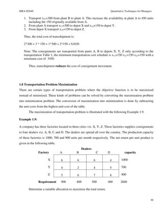 MBA-H2040                                                                  Quantitative Techniques for Managers

   1. Transport x21=300 from plant B to plant A. This increase the availability at plant A to 450 units
      including the 150 originally available from A.
   2. From plant A transport x13=300 to depot X and x14=150 to depot Y.
   3. From depot X transport x35=150 to depot Z.

   Thus, the total cost of transshipment is:

   2*300 + 3 * 150 + 1*300 + 2*150 = $1650

   Note: The consignments are transported from pants A, B to depots X, Y, Z only according to the
   transportation Table 1, the minimum transportation cost schedule is x13=150 x21=150 x22=150 with a
   minimum cost of 3450.

       Thus, transshipment reduces the cost of consignment movement.




1.8 Transportation Problem Maximization
There are certain types of transportation problem where the objective function is to be maximized
instead of minimized. These kinds of problems can be solved by converting the maximization problem
into minimization problem. The conversion of maximization into minimization is done by subtracting
the unit costs from the highest unit cost of the table.
       The maximization of transportation problem is illustrated with the following Example 1.9.

Example 1.9:

A company has three factories located in three cities viz. X, Y, Z. These factories supplies consignments
to four dealers viz. A, B, C and D. The dealers are spread all over the country. The production capacity
of these factories is 1000, 700 and 900 units per month respectively. The net return per unit product is
given in the following table.
                                                    Dealers
               Factory           A             B                   C   D               capacity

                       X          6             6              6        4           1000

                       Y          4             2              4        5           700

                       Z          5             6              7        8           900

               Requirement        900          800            500      400         2600

       Determine a suitable allocation to maximize the total return.


                                                                                                              88
 