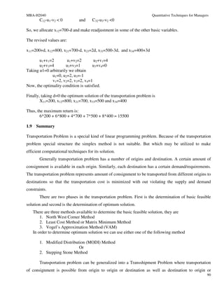 MBA-H2040                                                               Quantitative Techniques for Managers
         C12-u1-v2 < 0         and    C32-u3-v2 <0

So, we allocate x12=700-d and make readjustment in some of the other basic variables.

The revised values are:

x11=200+d, x12=800, x21=700-d, x23=2d, x33=500-3d, and x34=400+3d

       u1+v1=2         u1+v2=2         u2+v1=4
       u2+v3=4        u3+v3=1         u3+v4=0
Taking u1=0 arbitrarily we obtain
              u1=0, u2=2, u3=-1
              v1=2, v2=2, v3=2, v4=1
Now, the optimality condition is satisfied.

Finally, taking d=0 the optimum solution of the transportation problem is
        X11=200, x12=800, x21=700, x33=500 and x34=400

Thus, the maximum return is:
       6*200 + 6*800 + 4*700 + 7*500 + 8*400 = 15500

1.9    Summary

Transportation Problem is a special kind of linear programming problem. Because of the transportation
problem special structure the simplex method is not suitable. But which may be utilized to make
efficient computational techniques for its solution.
         Generally transportation problem has a number of origins and destination. A certain amount of
consignment is available in each origin. Similarly, each destination has a certain demand/requirements.
The transportation problem represents amount of consignment to be transported from different origins to
destinations so that the transportation cost is minimized with out violating the supply and demand
constraints.
         There are two phases in the transportation problem. First is the determination of basic feasible
solution and second is the determination of optimum solution.
      There are three methods available to determine the basic feasible solution, they are
          1. North West Corner Method
          2. Least Cost Method or Matrix Minimum Method
          3. Vogel’s Approximation Method (VAM)
      In order to determine optimum solution we can use either one of the following method

         1. Modified Distribution (MODI) Method
                              Or
         2. Stepping Stone Method

         Transportation problem can be generalized into a Transshipment Problem where transportation
of consignment is possible from origin to origin or destination as well as destination to origin or
                                                                                                           90
 