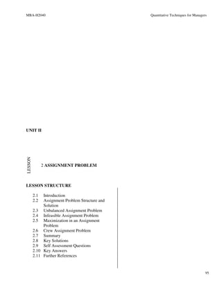 MBA-H2040                                        Quantitative Techniques for Managers




UNIT II
LESSON




               2 ASSIGNMENT PROBLEM



LESSON STRUCTURE

         2.1  Introduction
         2.2  Assignment Problem Structure and
              Solution
         2.3 Unbalanced Assignment Problem
         2.4 Infeasible Assignment Problem
         2.5 Maximization in an Assignment
              Problem
         2.6 Crew Assignment Problem
         2.7 Summary
         2.8 Key Solutions
         2.9 Self Assessment Questions
         2.10 Key Answers
         2.11 Further References


                                                                                    95
 