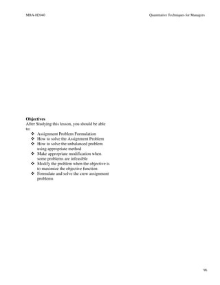 MBA-H2040                                         Quantitative Techniques for Managers




Objectives
After Studying this lesson, you should be able
to:
       Assignment Problem Formulation
       How to solve the Assignment Problem
       How to solve the unbalanced problem
       using appropriate method
       Make appropriate modification when
       some problems are infeasible
       Modify the problem when the objective is
       to maximize the objective function
       Formulate and solve the crew assignment
       problems




                                                                                     96
 
