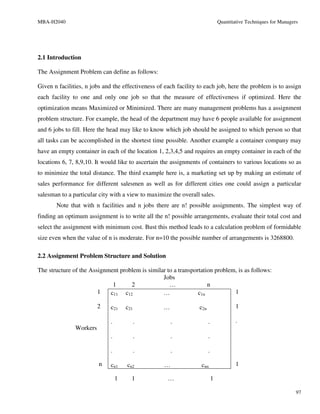 MBA-H2040                                                                       Quantitative Techniques for Managers




2.1 Introduction

The Assignment Problem can define as follows:

Given n facilities, n jobs and the effectiveness of each facility to each job, here the problem is to assign
each facility to one and only one job so that the measure of effectiveness if optimized. Here the
optimization means Maximized or Minimized. There are many management problems has a assignment
problem structure. For example, the head of the department may have 6 people available for assignment
and 6 jobs to fill. Here the head may like to know which job should be assigned to which person so that
all tasks can be accomplished in the shortest time possible. Another example a container company may
have an empty container in each of the location 1, 2,3,4,5 and requires an empty container in each of the
locations 6, 7, 8,9,10. It would like to ascertain the assignments of containers to various locations so as
to minimize the total distance. The third example here is, a marketing set up by making an estimate of
sales performance for different salesmen as well as for different cities one could assign a particular
salesman to a particular city with a view to maximize the overall sales.
       Note that with n facilities and n jobs there are n! possible assignments. The simplest way of
finding an optimum assignment is to write all the n! possible arrangements, evaluate their total cost and
select the assignment with minimum cost. Bust this method leads to a calculation problem of formidable
size even when the value of n is moderate. For n=10 the possible number of arrangements is 3268800.

2.2 Assignment Problem Structure and Solution

The structure of the Assignment problem is similar to a transportation problem, is as follows:
                                                 Jobs
                             1      2               …               n
                        1   c11 c12              …              c1n           1

                         2    c21     c21          …              c2n                   1

                              .             .          .                .               .
               Workers
                              .             .          .                .

                              .             .          .                .

                         n    cn1     cn2          …               cnn                  1

                                  1     1            …                      1

                                                                                                                   97
 