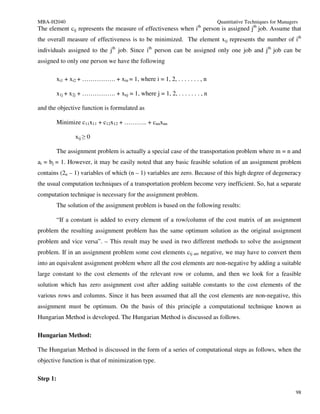 MBA-H2040                                                                   Quantitative Techniques for Managers
The element cij represents the measure of effectiveness when ith person is assigned jth job. Assume that
the overall measure of effectiveness is to be minimized. The element xij represents the number of ith
individuals assigned to the jth job. Since ith person can be assigned only one job and jth job can be
assigned to only one person we have the following

          xi1 + xi2 + ……………. + xin = 1, where i = 1, 2, . . . . . . . , n

          x1j + x2j + ……………. + xnj = 1, where j = 1, 2, . . . . . . . , n

and the objective function is formulated as

          Minimize c11x11 + c12x12 + ……….. + cnnxnn

                 xij ≥ 0

          The assignment problem is actually a special case of the transportation problem where m = n and
ai = bj = 1. However, it may be easily noted that any basic feasible solution of an assignment problem
contains (2n – 1) variables of which (n – 1) variables are zero. Because of this high degree of degeneracy
the usual computation techniques of a transportation problem become very inefficient. So, hat a separate
computation technique is necessary for the assignment problem.
          The solution of the assignment problem is based on the following results:

          “If a constant is added to every element of a row/column of the cost matrix of an assignment
problem the resulting assignment problem has the same optimum solution as the original assignment
problem and vice versa”. – This result may be used in two different methods to solve the assignment
problem. If in an assignment problem some cost elements cij are negative, we may have to convert them
into an equivalent assignment problem where all the cost elements are non-negative by adding a suitable
large constant to the cost elements of the relevant row or column, and then we look for a feasible
solution which has zero assignment cost after adding suitable constants to the cost elements of the
various rows and columns. Since it has been assumed that all the cost elements are non-negative, this
assignment must be optimum. On the basis of this principle a computational technique known as
Hungarian Method is developed. The Hungarian Method is discussed as follows.

Hungarian Method:

The Hungarian Method is discussed in the form of a series of computational steps as follows, when the
objective function is that of minimization type.

Step 1:

                                                                                                               98
 