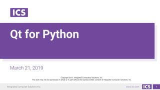 Integrated Computer Solutions Inc. www.ics.com
Qt for Python
March 21, 2019
Copyright 2019, Integrated Computers Solutions, Inc.
This work may not be reproduced in whole or in part without the express written consent of Integrated Computer Solutions, Inc.
1
 