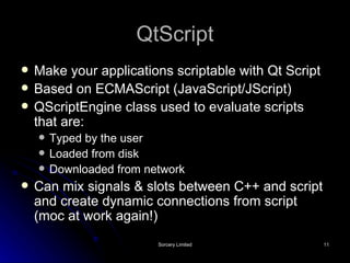 QtScript Make your applications scriptable with Qt Script Based on ECMAScript (JavaScript/JScript) QScriptEngine class used to evaluate scripts that are: Typed by the user Loaded from disk Downloaded from network Can mix signals & slots between C++ and script and create dynamic connections from script (moc at work again!) 