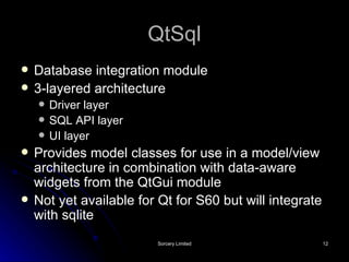 QtSql Database integration module 3-layered architecture Driver layer SQL API layer UI layer Provides model classes for use in a model/view architecture in combination with data-aware widgets from the QtGui module Not yet available for Qt for S60 but will integrate with sqlite 