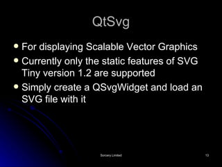 QtSvg For displaying Scalable Vector Graphics Currently only the static features of SVG Tiny version 1.2 are supported Simply create a QSvgWidget and load an SVG file with it 