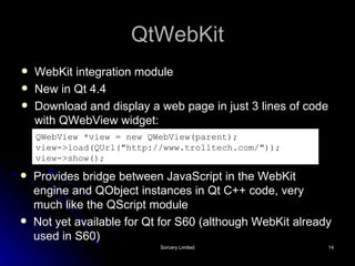 QtWebKit WebKit integration module New in Qt 4.4 Download and display a web page in just 3 lines of code with QWebView widget: QWebView *view = new QWebView(parent); view->load(QUrl("http://www.trolltech.com/")); view->show();   Provides bridge between JavaScript in the WebKit engine and QObject instances in Qt C++ code, very much like the QScript module Not yet available for Qt for S60 (although WebKit already used in S60) 