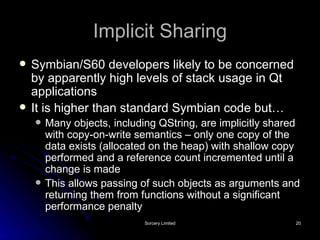 Implicit Sharing Symbian/S60 developers likely to be concerned by apparently high levels of stack usage in Qt applications It is higher than standard Symbian code but… Many objects, including QString, are implicitly shared with copy-on-write semantics – only one copy of the data exists (allocated on the heap) with shallow copy performed and a reference count incremented until a change is made This allows passing of such objects as arguments and returning them from functions without a significant performance penalty 
