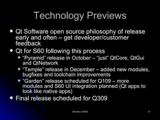 Technology Previews Qt Software open source philosophy of release early and often – get developer/customer feedback Qt for S60 following this process “ Pyramid” release in October – “just” QtCore, QtGui and QtNetwork “ Temple” release in December – added new modules, bugfixes and toolchain improvements “ Garden” release scheduled for Q109 – more modules and S60 UI integration planned (Qt apps to look like native apps) Final release scheduled for Q309 