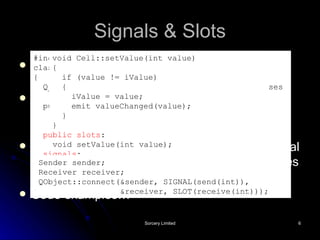 Signals & Slots Extension to C++ via code generated by the Qt Meta-Object Compiler (moc) As part of class definition, declare signals that object will emit and slots that are targets for signals A signal can also be connected to another signal so that emission of the first automatically causes the second to be emitted Code examples… #include <QObject> class Cell : public QObject { Q_OBJECT // This macro is required for all classes // that implement signals and slots public: Cell() { iValue = 0; } int value() const { return iValue; } public slots : void setValue(int value); signals : void valueChanged(int newValue); private: int iValue; }; void Cell::setValue(int value) { if (value != iValue) { iValue = value; emit valueChanged(value); } } Sender sender; Receiver receiver; QObject::connect(&sender, SIGNAL(send(int)), &receiver, SLOT(receive(int))); 