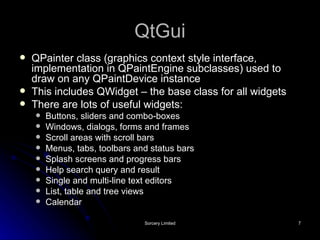 QtGui QPainter class (graphics context style interface, implementation in QPaintEngine subclasses) used to draw on any QPaintDevice instance This includes QWidget – the base class for all widgets There are lots of useful widgets: Buttons, sliders and combo-boxes Windows, dialogs, forms and frames Scroll areas with scroll bars Menus, tabs, toolbars and status bars Splash screens and progress bars Help search query and result Single and multi-line text editors List, table and tree views Calendar 