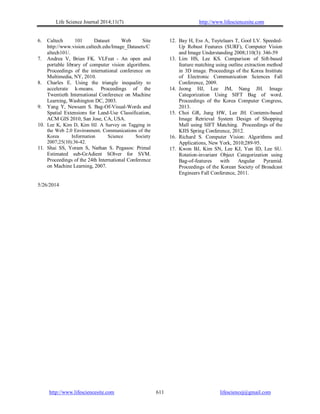 Life Science Journal 2014;11(7) http://www.lifesciencesite.com
http://www.lifesciencesite.com lifesciencej@gmail.com611
6. Caltech 101 Dataset Web Site
http://www.vision.caltech.edu/Image_Datasets/C
altech101/.
7. Andrea V, Brian FK. VLFeat - An open and
portable library of computer vision algorithms.
Proceedings of the international conference on
Multimedia, NY, 2010.
8. Charles E. Using the triangle inequality to
accelerate k-means. Proceedings of the
Twentieth International Conference on Machine
Learning, Washington DC, 2003.
9. Yang Y, Newsam S. Bag-Of-Visual-Words and
Spatial Extensions for Land-Use Classification,
ACM GIS 2010, San Jose, CA, USA.
10. Lee K, Kim D, Kim HJ. A Survey on Tagging in
the Web 2.0 Environment, Communications of the
Korea Information Science Society
2007;25(10):36-42.
11. Shai SS, Yoram S, Nathan S. Pegasos: Primal
Estimated sub-GrAdient SOlver for SVM.
Proceedings of the 24th International Conference
on Machine Learning, 2007.
12. Bay H, Ess A, Tuytelaars T, Gool LV. Speeded-
Up Robust Features (SURF), Computer Vision
and Image Understanding 2008;110(3): 346-59
13. Lim HS, Lee KS. Comparison of Sift-based
feature matching using outline extraction method
in 3D image. Proceedings of the Korea Institute
of Electronic Communication Sciences Fall
Conference, 2009.
14. Jeong HJ, Lee JM, Nang JH. Image
Categorization Using SIFT Bag of word.
Proceedings of the Korea Computer Congress,
2013.
15. Choi GR, Jung HW, Lee JH. Contents-based
Image Retrieval System Design of Shopping
Mall using SIFT Matching. Proceedings of the
KIIS Spring Conference, 2012.
16. Richard S. Computer Vision: Algorithms and
Applications, New York, 2010;289-95.
17. Kwon BJ, Kim SN, Lee KJ, Yun ID, Lee SU.
Rotation-invariant Object Categorization using
Bag-of-features with Angular Pyramid.
Proceedings of the Korean Society of Broadcast
Engineers Fall Conference, 2011.
5/26/2014
 