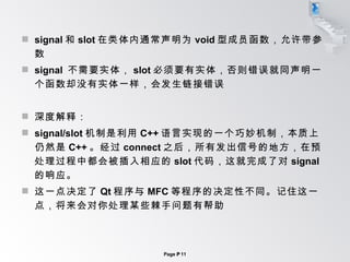 signal 和 slot 在类体内通常声明为 void 型成员函数，允许带参数 signal  不需要实体， slot 必须要有实体，否则错误就同声明一个函数却没有实体一样，会发生链接错误 深度解释： signal/slot 机制是利用 C++ 语言实现的一个巧妙机制，本质上仍然是 C++ 。经过 connect 之后，所有发出信号的地方，在预处理过程中都会被插入相应的 slot 代码，这就完成了对 signal 的响应。 这一点决定了 Qt 程序与 MFC 等程序的决定性不同。记住这一点，将来会对你处理某些棘手问题有帮助 