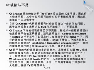 Qt 缺陷与不足 Qt Creator 是 Nokia 并购 TrollTech 后出品的 IDE 环境，因此仍与较多问题，其中有些问题可能会对初学者造成障碍，因此这里提出一二以供参考： 目前 Qt Creator 代码编辑器有时会出现自动补全失效的问题，属于正常现象（未解决的 bug 只好接受了），不要急躁 Qt Creator 下方的错误信息显示不完整，有时如一些链接错误的输出信息不会被正确捕捉，建议出现诸如  Collect lld returned -1 status 这样不甚明了的信息时，在终端中手动 make 一下，同样的还有运行时程序的意外退出， linux 下诸如内存越界这样的问题也只会提示“  application terminated unexpectedly” ，像程序需要特殊权限（如 linux/unix) 系统下就更不用说了 Qt 跨平台的代价是需要较多的依赖库。尽管我们知道 MFC 程序同样需要很多库，但是这些库都已经被微软放到系统文件夹下了，即使是现在的 .Net 框架也已经是默认安装好了，但是 Windows 毕竟不是 Nokia 的产品，所以程序要么静态编译成比较大的文件，要么带许多库。总之，不是用来编写小程序在别人电脑上直接 YY 的理想平台 