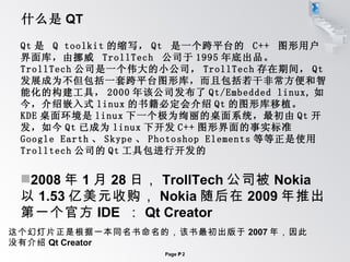什么是 QT Qt 是  Q toolkit 的缩写， Qt  是一个跨平台的  C++  图形用户界面库，由挪威  TrollTech  公司于 1995 年底出品。 TrollTech 公司是一个伟大的小公司， TrollTech 存在期间， Qt 发展成为不但包括一套跨平台图形库，而且包括若干非常方便和智能化的构建工具， 2000 年该公司发布了 Qt/Embedded linux, 如今，介绍嵌入式 linux 的书籍必定会介绍 Qt 的图形库移植。 KDE 桌面环境是 linux 下一个极为绚丽的桌面系统，最初由 Qt 开发，如今 Qt 已成为 linux 下开发 C++ 图形界面的事实标准 Google Earth 、 Skype 、 Photoshop Elements 等等正是使用 Trolltech 公司的 Qt 工具包进行开发的 2008 年 1 月 28 日， TrollTech 公司被 Nokia 以 1.53 亿美元收购， Nokia 随后在 2009 年推出第一个官方 IDE  ： Qt Creator 这个幻灯片正是根据一本同名书命名的，该书最初出版于 2007 年，因此 没有介绍 Qt Creator 