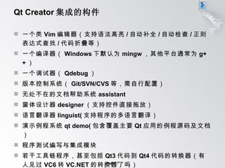 Qt Creator 集成的构件 一个类 Vim 编辑器（支持语法高亮 / 自动补全 / 自动检查 / 正则表达式查找 / 代码折叠等） 一个编译器（ Windows 下默认为 mingw ，其他平台通常为 g++ ） 一个调试器（ Qdebug ） 版本控制系统（ Git/SVN/CVS 等，需自行配置） 无处不在的文档帮助系统 assistant 窗体设计器 designer （支持控件直接拖放） 语言翻译器 linguist( 支持程序的多语言翻译） 演示例程系统 qt demo( 包含覆盖主要 Qt 应用的例程源码及文档） 程序测试编写与集成模块 若干工具链程序，甚至包括 Qt3 代码到 Qt4 代码的转换器（有人见过 VC6 转 VC.NET 的转换器了吗） 