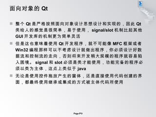 面向对象的 Qt 整个 Qt 是严格按照面向对象设计思想设计和实现的，因此 Qt 类给人的感觉是很简单，易于使用， signal/slot 机制比起其他 GUI 开发库的机制更为简单灵活 但是这也意味着使用 Qt 开发程序，就不可能像 MFC 框架或者 Win32 编程那样可以不考虑设计就做出程序，你必须设计好数据流和控制流的走向，否则将来开发稍大规模的程序就容易陷入困境。 signal 和 slot 必须是类才能使用，功能完备的程序必须以类为主体，这点上类似于 java 无论是使用控件拖放产生的窗体，还是直接使用代码创建的界面，都最终使用继承或集成的方式被主体代码所使用 