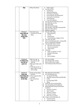 3
liệu Phục hồi dữ liệu Bulk-Logged
2. Các kiểu sao lưu
Full Backup
Differential Backup
File/Filegroup Backup
File/Filegroup with Differential
Transaction Log Backup
Partial Backup
Copy Only Backup
3. Các lựa chọn khi thực hiện sao lưu
4. Các chiến lược sao lưu
5. Phục hồi CSDL
6. Phục hồi File/file group
7. Phục hồi đến 1 thời điểm trong quá khứ
8. Phục hồi CSDL Master
9. Database snapshot
Chƣơng 7:
Giao tiếp dữ
liệu qua
mạng máy
tính
Cấu hình mạng
Client/Server cho hệ
thống
1. Các giao thức mạng:
Shared Memory
TCP/IP
Named Pipes
Virtual Interface Adapter (VIA)
2. Giao thức mặc định
3. Xem và cấu hình giao thức: sử dụng SQL
Server Configuration Manager
4. Cấu hình SQL Native Client
Cấu hình client protocols
Thứ tự các protocols
Dùng Aliase
5. End point
TSQL (cả default và TCP)
Database Mirroring
SOAP
Service Broker
Chƣơng 8:
Tự động hóa
các tác vụ
quản trị
Đặt việc, đặt sự
kiện, đặt lịch, đặt
cảnh báo
Đặt người nhận cảnh
báo
Thiết lập các tác vụ
quản trị thực thi một
cách tự động
1. Gởi mail tự động
2. Gởi cảnh báo theo sự kiện
3. Dịch vụ SQL Server Agent
4. Các lời khuyên (Best Practices)
Chƣơng 9:
Giám sát
hoạt động hệ
quản trị cơ
sở dữ liệu
Giám sát hoạt động
hệ thống
Tìm ra nguyên nhân
hư hỏng
Tối ưu hóa hoạt
động
5. Mục đích giám sát hệ thống
6. Các nội dung giám sát:
Tài nguyên hệ thống
Bản thân chương trình hệ QTHCSDL
CSDL
Các ứng dụng CSDL
Mạng
7. Chiến lược tối ưu hoá hệ thống
8. Tạo một ngưỡng nền để đánh giá
9. Dùng phép định lượng (Performance
Counters):
Processor Counters
Disk Counters
Memory Counters
Network Counters
SQL Server Counters
10. Công cụ và kỹ thuật giám sát
Log File Viewer
Activity Monitor
 