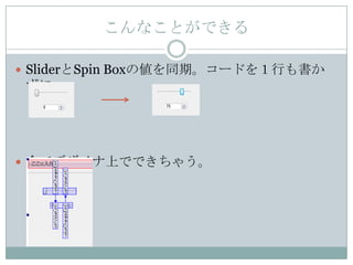 こんなことができる

 SliderとSpin Boxの値を同期。コードを１行も書か
 ずに。




 全てデザイナ上でできちゃう。
 