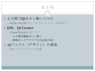 まとめ

 ２日間でQtを少し触ってみた
   Hello, World からプレゼンタイマー作成まで

 IDE、Qt Creator
   Visual Studioに似てる
    入力補完機能はいい感じ
    環境をレイアウトする自由度が低い

 .uiファイル（デザイン）の要素
   Uiクラスでアクセス可能
 