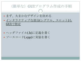 （簡単な）GUIプログラム作成の手順

 まず、大まかなデザインを決める
 インタラクティブな部分(シグナル、スロット)も
 GUIで指定

 ヘッダファイル(.h)に定義を書く
 ソースコード(.cpp)に実装を書く
 