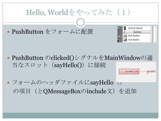 Hello, Worldをやってみた（１）

 PushButton をフォームに配置




 PushButton のclicked()シグナルをMainWindowの適
 当なスロット（sayHello()）に接続

 フォームのヘッダファイルにsayHello（）
 の項目（とQMessageBoxのinclude文）を追加
 