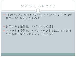 シグナル、スロット？

 C#でいうところのイベント、イベントハンドラ（デ
リゲート）みたいなもの？

 シグナル：発信側。イベントに相当？
 スロット：受信側。イベントハンドラによって実行
されるコールバックメソッドに相当？
 